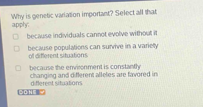 why is genetic variation important? select all that apply: because individuals cannot evolve without it because populations can survive in a variety of different situations because the environment is constantly changing and different alleles are favored in different situations done