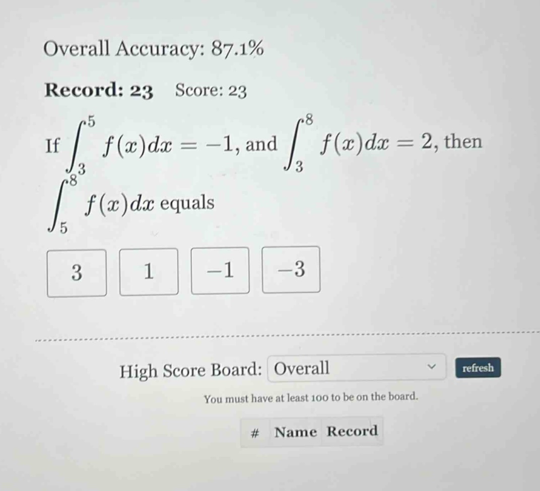 overall accuracy: 87.1% record: 23 score: 23 if ∫³⁵ f(x)dx = -1, and ∫³⁸ f(x)dx = 2, then ∫⁵⁸ f(x)dx equals 3 1 -1 -3 high score board: overall refresh you must have at least 100 to be on the board. # name record