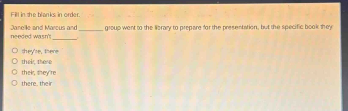 fill in the blanks in order. janelle and marcus and ______ group went to the library to prepare for the presentation, but the specific book they needed wasnt ______. o theyre, there o their, there o their, theyre o there, their