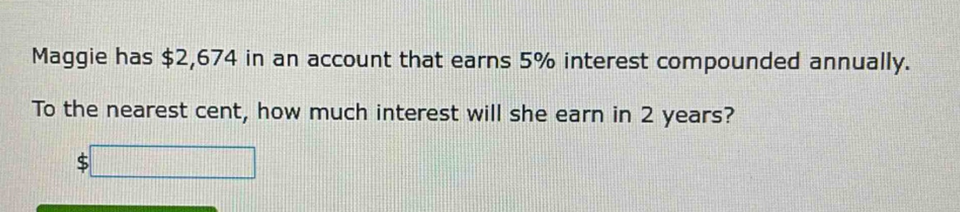 maggie has $2,674 in an account that earns 5% interest compounded annually. to the nearest cent, how much interest will she earn in 2 years? $