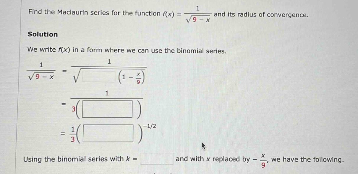find the maclaurin series for the function f(x) = 1 / √(9 - x) and its radius of convergence. solution we write f(x) in a form where we can use the binomial series. 1 / √(9 - x) = 1 / √( (1 - x/9) ) = 1 / 3( ) = 1/3( )^(-1/2) using the binomial series with k = and with x replaced by - x/9, we have the following.