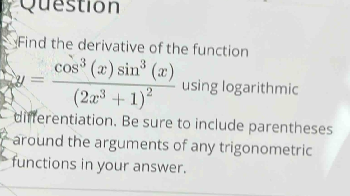 find the derivative of the function y = (cos³(x)sin³(x))/((2x³ + 1)²) using logarithmic differentiation. be sure to include parentheses around the arguments of any trigonometric functions in your answer.