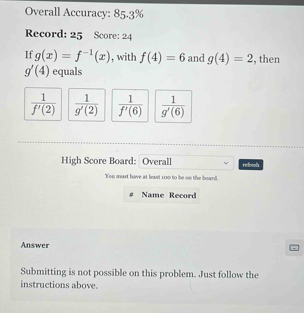 overall accuracy: 85.3% record: 25 score: 24 if g(x)=f^(-1)(x), with f(4)=6 and g(4)=2, then g(4) equals 1/f(2) 1/g(2) 1/f(6) 1/g(6) high score board: overall refresh you must have at least 100 to be on the board. # name record answer submitting is not possible on this problem. just follow the instructions above.