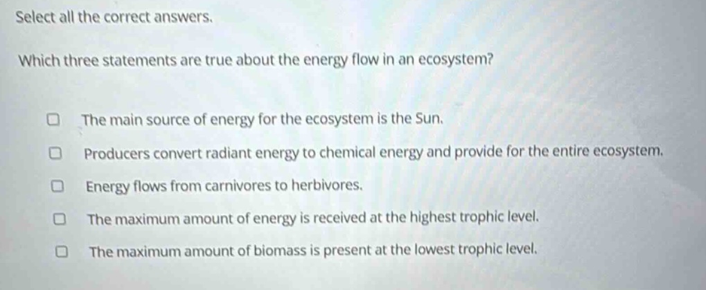 select all the correct answers. which three statements are true about the energy flow in an ecosystem? the main source of energy for the ecosystem is the sun. producers convert radiant energy to chemical energy and provide for the entire ecosystem. energy flows from carnivores to herbivores. the maximum amount of energy is received at the highest trophic level. the maximum amount of biomass is present at the lowest trophic level.