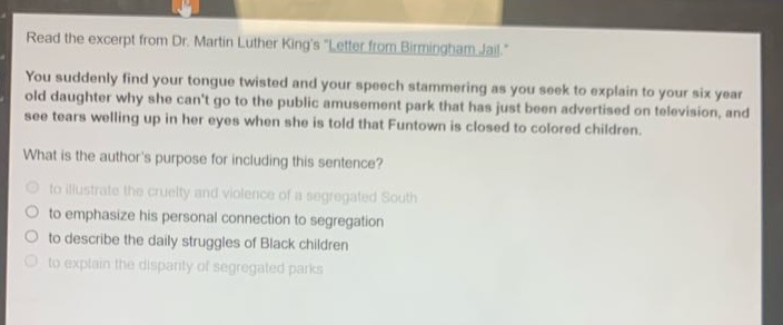 read the excerpt from dr. martin luther kings \letter from birmingham jail.\ you suddenly find your tongue twisted and your speech stammering as you seek to explain to your six - year - old daughter why she cant go to the public amusement park that has just been advertised on television, and see tears welling up in her eyes when she is told that funtown is closed to colored children. what is the authors purpose for including this sentence? to illustrate the cruelty and violence of a segregated south to emphasize his personal connection to segregation to describe the daily struggles of black children to explain the disparity of segregated parks
