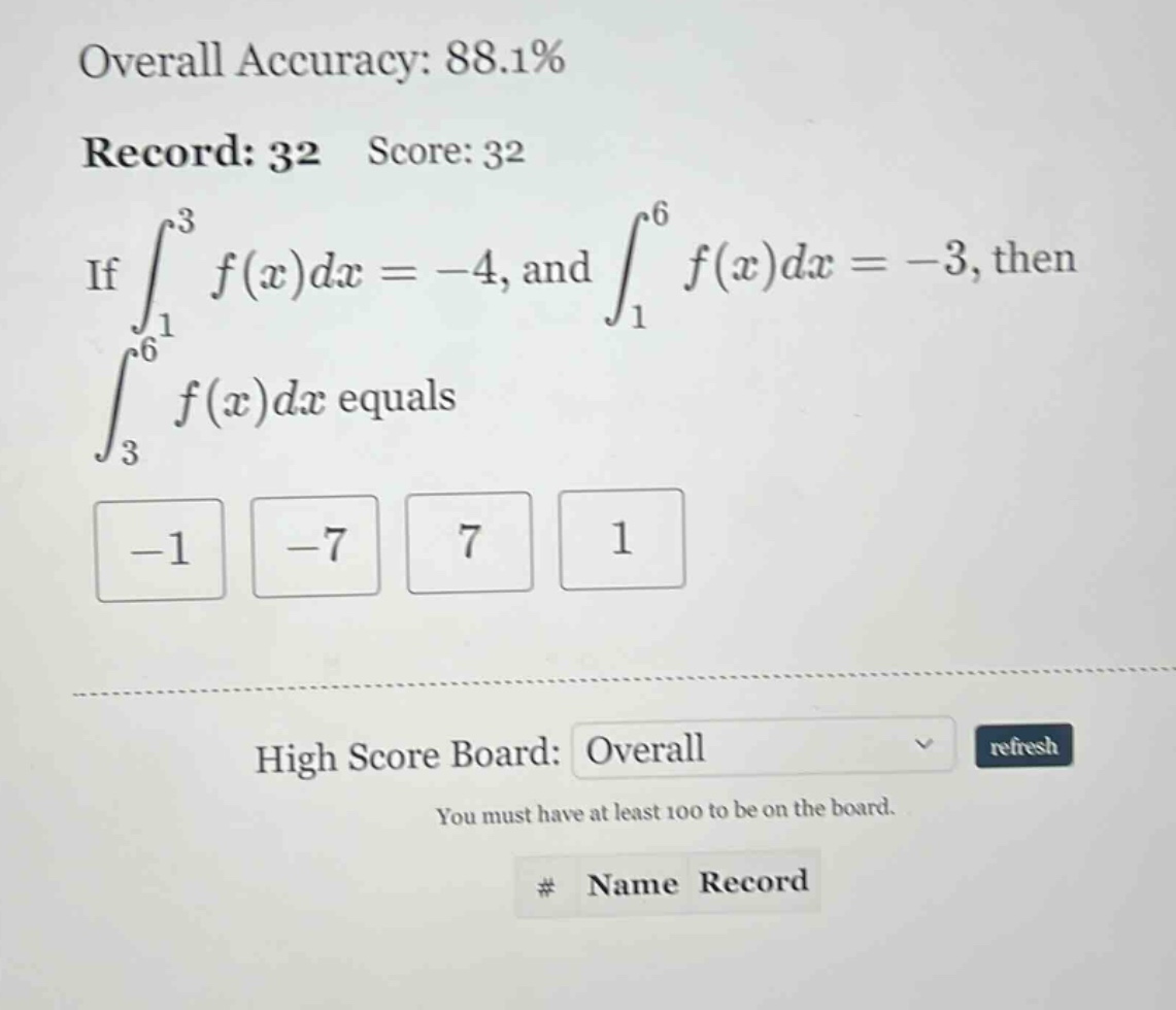overall accuracy: 88.1% record: 32 score: 32 if ∫₁³ f(x)dx = -4, and ∫₁⁶ f(x)dx = -3, then ∫₃⁶ f(x)dx equals -1 -7 7 1 high score board: overall refresh you must have at least 100 to be on the board. # name record