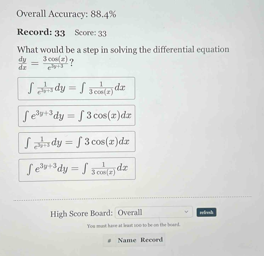 overall accuracy: 88.4% record: 33 score: 33 what would be a step in solving the differential equation dy/dx = 3 cos(x)/e^(3y + 3)? ∫1/e^(3y + 3)dy = ∫1/3 cos(x)dx ∫e^(3y + 3)dy = ∫3 cos(x)dx ∫1/e^(3y + 3)dy = ∫3 cos(x)dx ∫e^(3y + 3)dy = ∫1/3 cos(x)dx high score board: overall refresh you must have at least 100 to be on the board. # name record