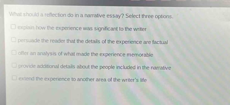 what should a reflection do in a narrative essay? select three options. explain how the experience was significant to the writer persuade the reader that the details of the experience are factual offer an analysis of what made the experience memorable provide additional details about the people included in the narrative extend the experience to another area of the writers life