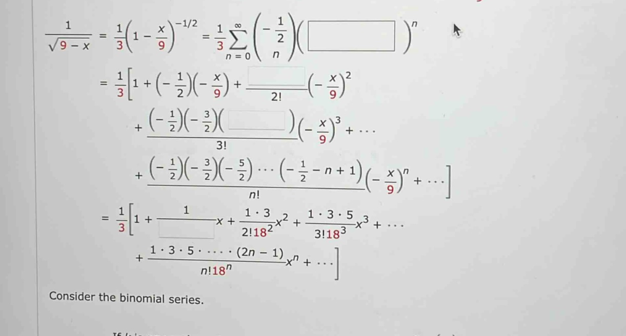 consider the binomial series.\n1 / √(9 - x)=1 / 3(1 - x / 9)^(-1/2)=1 / 3 ∑(n = 0 to ∞)(-1/2 n)( )^n\n=1 / 31+(-1/2)(-x / 9)+(-x / 9)^2 / 2!\n+(-1/2)(-3/2)( )(-x / 9)^3 / 3!+...\n+(-1/2)(-3/2)(-5/2)···(-1/2 - n + 1)(-x / 9)^n / n!+...\n=1 / 31+1 / x+1·3 / 2!18^2 x^2+1·3·5 / 3!18^3 x^3+...\n+1·3·5···(2n - 1) / n!18^n x^n+...