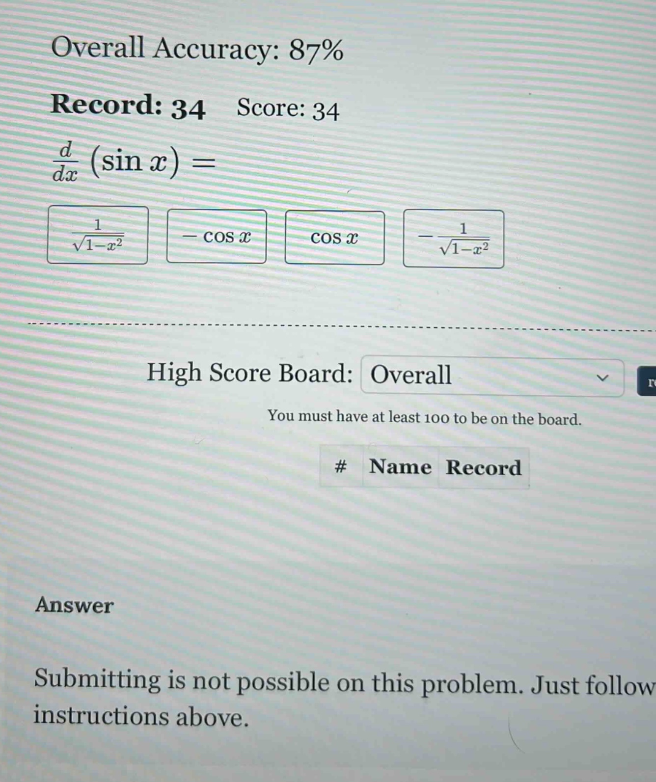 overall accuracy: 87% record: 34 score: 34 d/dx (sin x) = 1/sqrt(1 - x^2) - cos x cos x -1/sqrt(1 - x^2) high score board: overall you must have at least 100 to be on the board. # name record answer submitting is not possible on this problem. just follow instructions above.