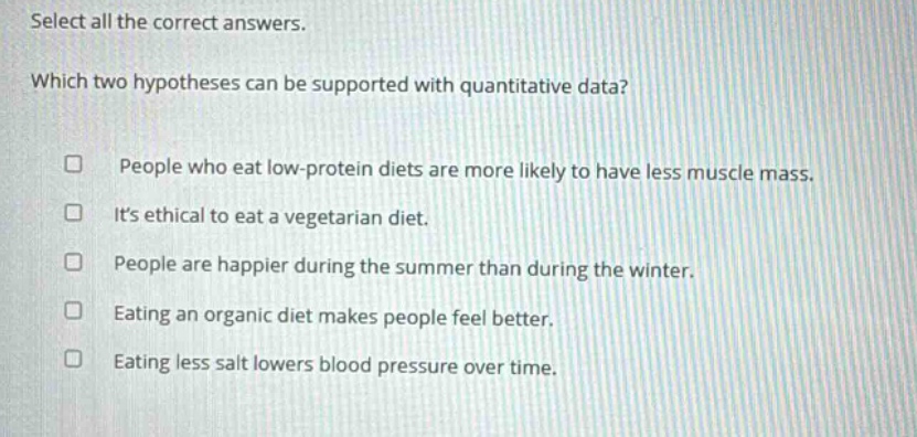 select all the correct answers. which two hypotheses can be supported with quantitative data? people who eat low - protein diets are more likely to have less muscle mass. its ethical to eat a vegetarian diet. people are happier during the summer than during the winter. eating an organic diet makes people feel better. eating less salt lowers blood pressure over time.