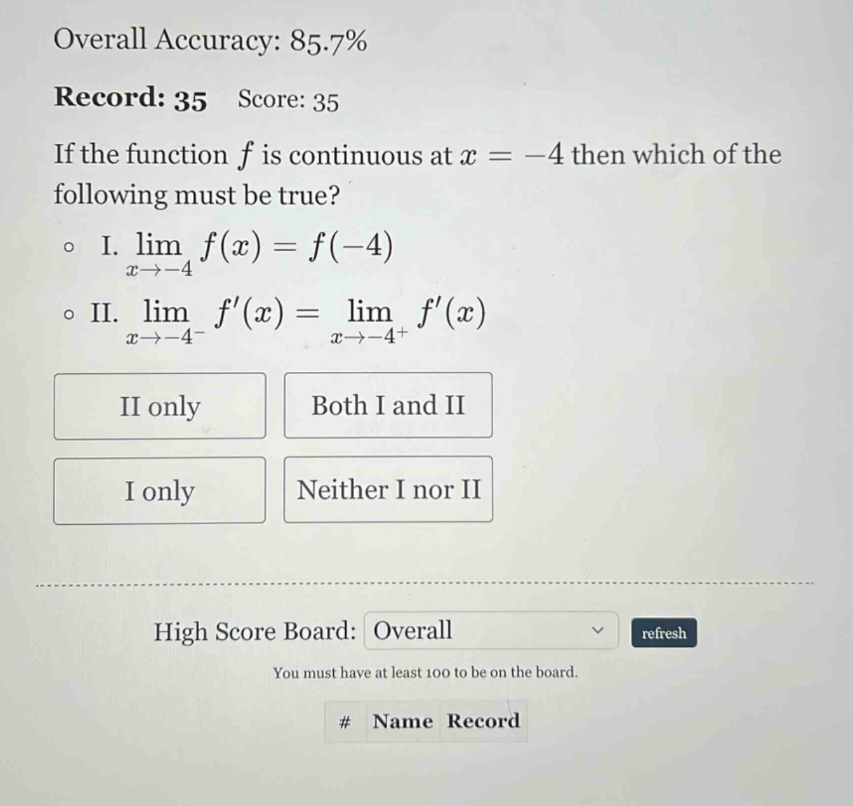 overall accuracy: 85.7% record: 35 score: 35 if the function f is continuous at x = -4 then which of the following must be true? i. lim(x→ - 4) f(x)=f(-4) ii. lim(x→ - 4⁻) f(x)=lim(x→ - 4⁺) f(x) ii only both i and ii i only neither i nor ii high score board: overall refresh you must have at least 100 to be on the board. # name record