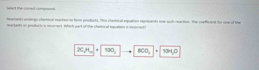 select the correct compound. reactants undergo chemical reaction to form products. this chemical equation represents one such reaction. the coefficient for one of the reactants or products is incorrect. which part of the chemical equation is incorrect? 2c₄h₁₀ + 10o₂ → 8co₂ + 10h₂o