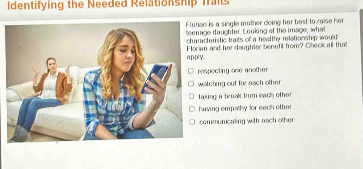 identifying the needed relationship traits florian is a single mother doing her best to raise her teenage daughter. looking at the image, what characteristic traits of a healthy relationship would florian and her daughter benefit from? check all that apply. respecting one another watching out for each other taking a break from each other having empathy for each other communicating with each other