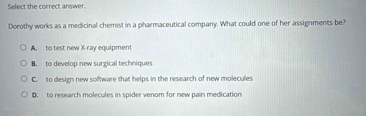select the correct answer. dorothy works as a medicinal chemist in a pharmaceutical company. what could one of her assignments be? a. to test new x - ray equipment b. to develop new surgical techniques c. to design new software that helps in the research of new molecules d. to research molecules in spider venom for new pain medication