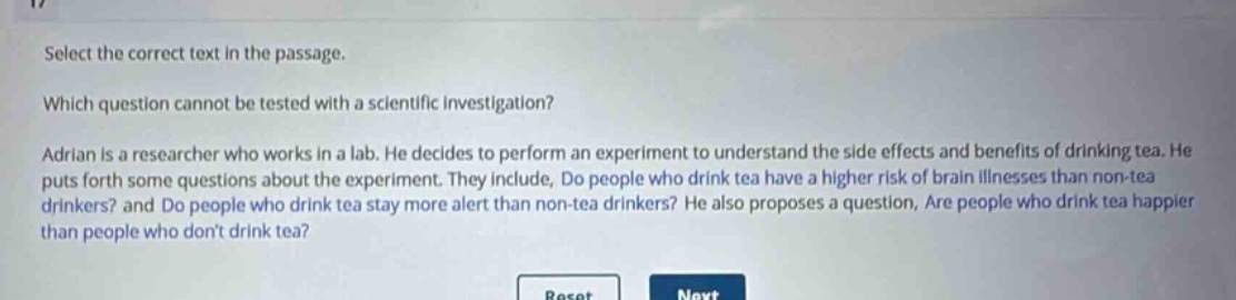 select the correct text in the passage. which question cannot be tested with a scientific investigation? adrian is a researcher who works in a lab. he decides to perform an experiment to understand the side effects and benefits of drinking tea. he puts forth some questions about the experiment. they include, do people who drink tea have a higher risk of brain illnesses than non - tea drinkers? and do people who drink tea stay more alert than non - tea drinkers? he also proposes a question, are people who drink tea happier than people who dont drink tea?