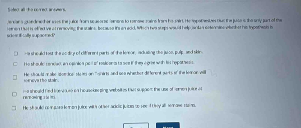 select all the correct answers. jordans grandmother uses the juice from squeezed lemons to remove stains from his shirt. he hypothesizes that the juice is the only part of the lemon that is effective at removing the stains, because its an acid. which two steps would help jordan determine whether his hypothesis is scientifically supported? he should test the acidity of different parts of the lemon, including the juice, pulp, and skin. he should conduct an opinion poll of residents to see if they agree with his hypothesis. he should make identical stains on t - shirts and see whether different parts of the lemon will remove the stain. he should find literature on housekeeping websites that support the use of lemon juice at removing stains. he should compare lemon juice with other acidic juices to see if they all remove stains.