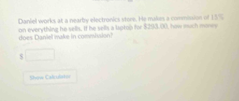 daniel works at a nearby electronics store. he makes a commission of 15% on everything he sells. if he sells a laptop for $293.00, how much money does daniel make in commission? $