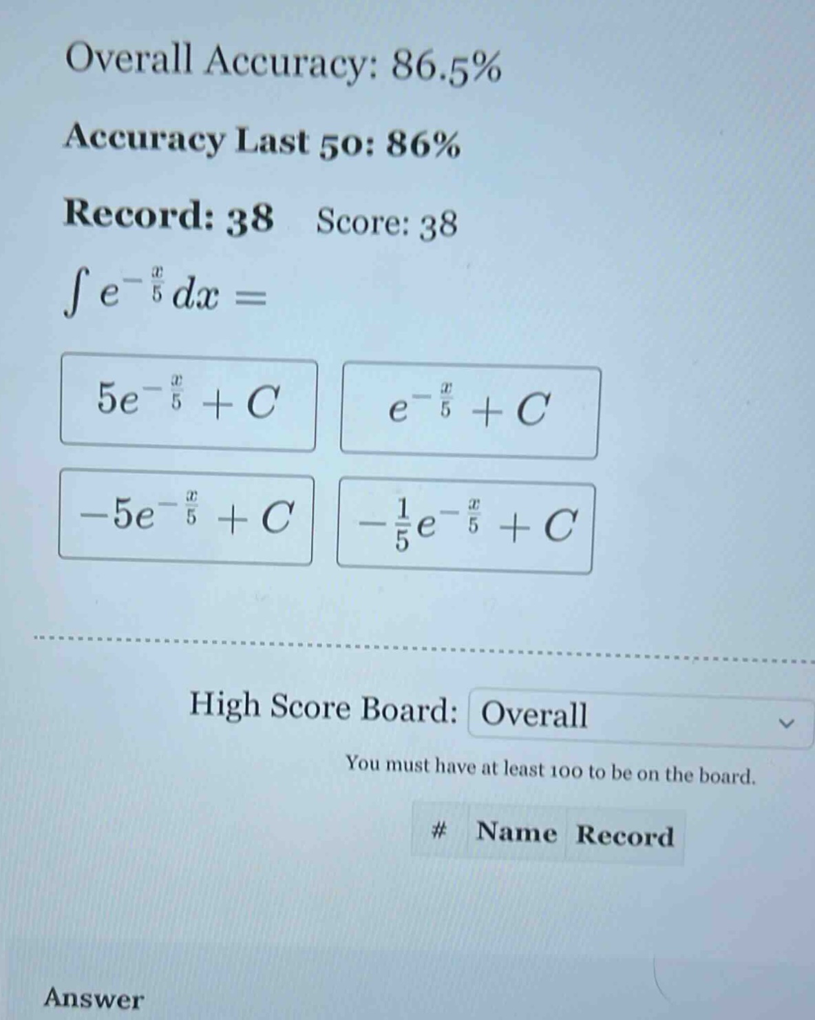 overall accuracy: 86.5% accuracy last 50: 86% record: 38 score: 38 ∫e^(-x/5)dx = 5e^(-x/5)+c e^(-x/5)+c -5e^(-x/5)+c -1/5e^(-x/5)+c high score board: overall you must have at least 100 to be on the board. # name record answer