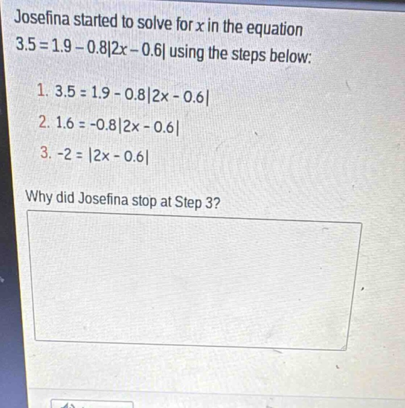 josefina started to solve for x in the equation 3.5 = 1.9 - 0.8|2x - 0.6| using the steps below: 1. 3.5 = 1.9 - 0.8|2x - 0.6| 2. 1.6 = -0.8|2x - 0.6| 3. -2 = |2x - 0.6| why did josefina stop at step 3?