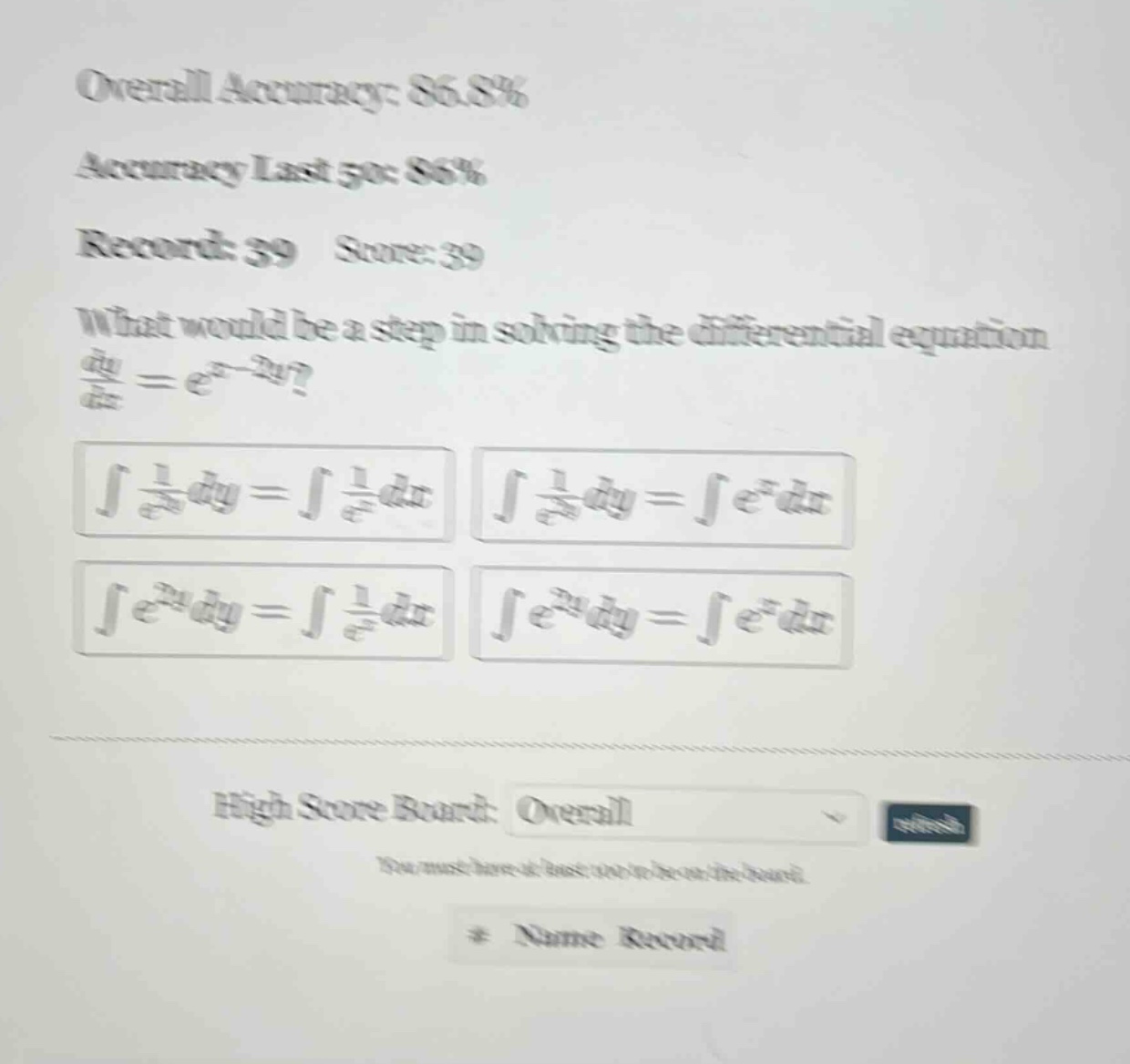 overall accuracy: 86.8% accuracy last 5pc 86% record: 39 score: 39 what would be a step in solving the differential equation dy/dx = e^(x - 2y)? ∫(1/e^(2y))dy = ∫(1/e^x)dx ∫(1/e^(2y))dy = ∫e^x dx ∫e^(2y)dy = ∫(1/e^x)dx ∫e^(2y)dy = ∫e^x dx high score board: overall you must have at least one best the board. * name record