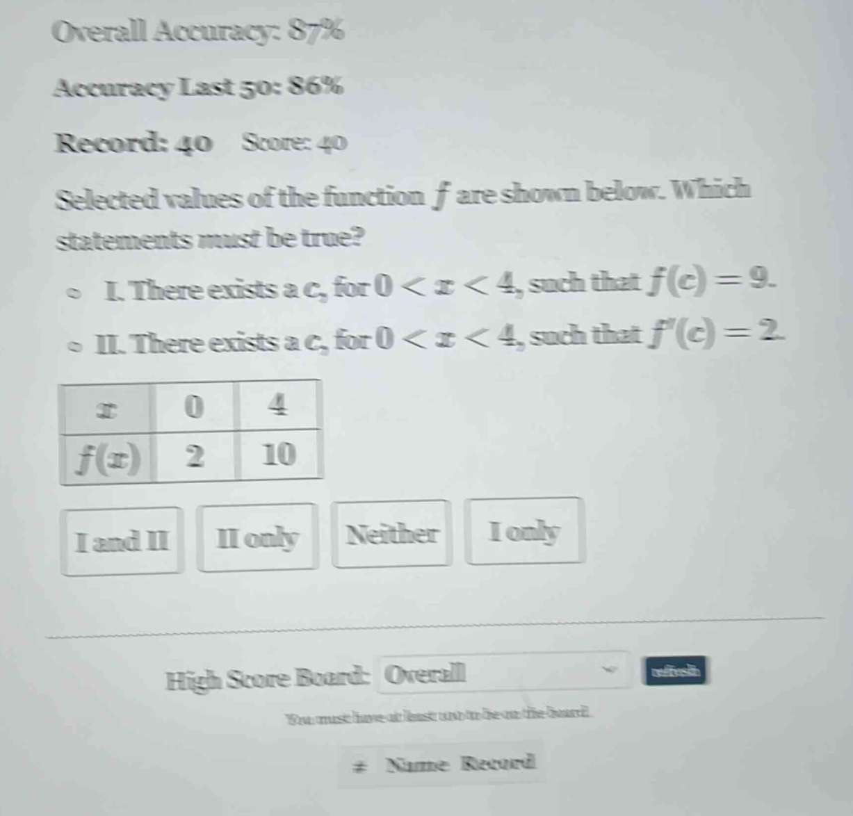 overall accuracy: 87% accuracy last 50: 86% record: 40 score: 40 selected values of the function f are shown below. which statements must be true? i. there exists a c, for 0 < x < 4, such that f(c) = 9. ii. there exists a c, for 0 < x < 4, such that f(c) = 2. x 0 4 f(x) 2 10 i and ii ii only neither i only high score board: overall refresh you must have at least one to be on the board. # name record