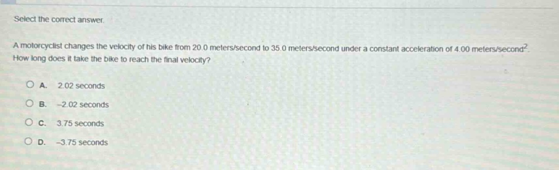select the correct answer. a motorcyclist changes the velocity of his bike from 20.0 meters/second to 35.0 meters/second under a constant acceleration of 4.00 meters/second². how long does it take the bike to reach the final velocity? a. 2.02 seconds b. -2.02 seconds c. 3.75 seconds d. -3.75 seconds