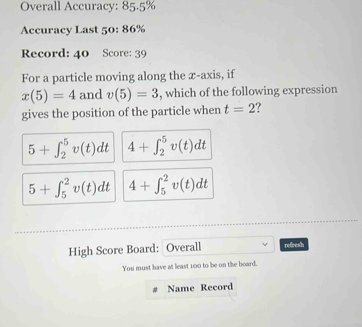 overall accuracy: 85.5% accuracy last 50: 86% record: 40 score: 39 for a particle moving along the x - axis, if x(5)=4 and v(5)=3, which of the following expression gives the position of the particle when t = 2? 5+∫₂⁵v(t)dt 4+∫₂⁵v(t)dt 5+∫₅²v(t)dt 4+∫₅²v(t)dt high score board: overall refresh you must have at least 100 to be on the board. # name record