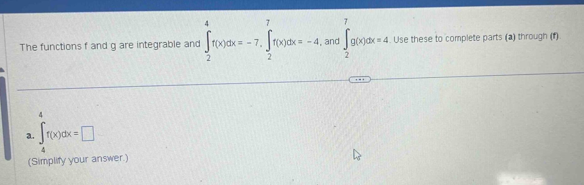 the functions f and g are integrable and ∫₂⁴f(x)dx = - 7, ∫₂⁷f(x)dx = - 4, and ∫₂⁷g(x)dx = 4. use these to complete parts (a) through (f). a. ∫₄⁴f(x)dx = (simplify your answer.)