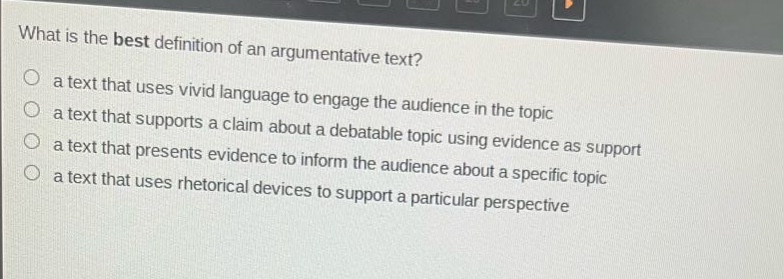 what is the best definition of an argumentative text?\n a text that uses vivid language to engage the audience in the topic\n a text that supports a claim about a debatable topic using evidence as support\n a text that presents evidence to inform the audience about a specific topic\n a text that uses rhetorical devices to support a particular perspective