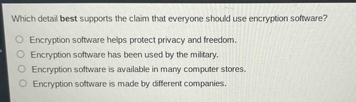 which detail best supports the claim that everyone should use encryption software?\nencryption software helps protect privacy and freedom.\nencryption software has been used by the military.\nencryption software is available in many computer stores.\nencryption software is made by different companies.