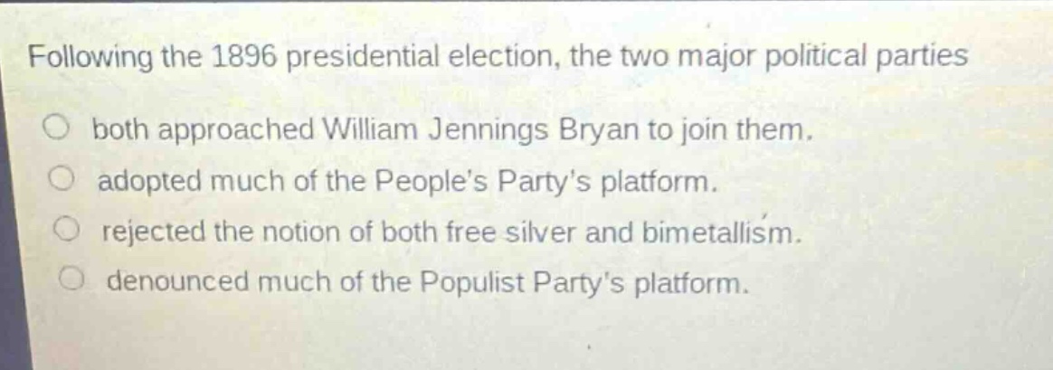 following the 1896 presidential election, the two major political parties\nboth approached william jennings bryan to join them.\nadopted much of the peoples partys platform.\nrejected the notion of both free silver and bimetallism.\ndenounced much of the populist partys platform.
