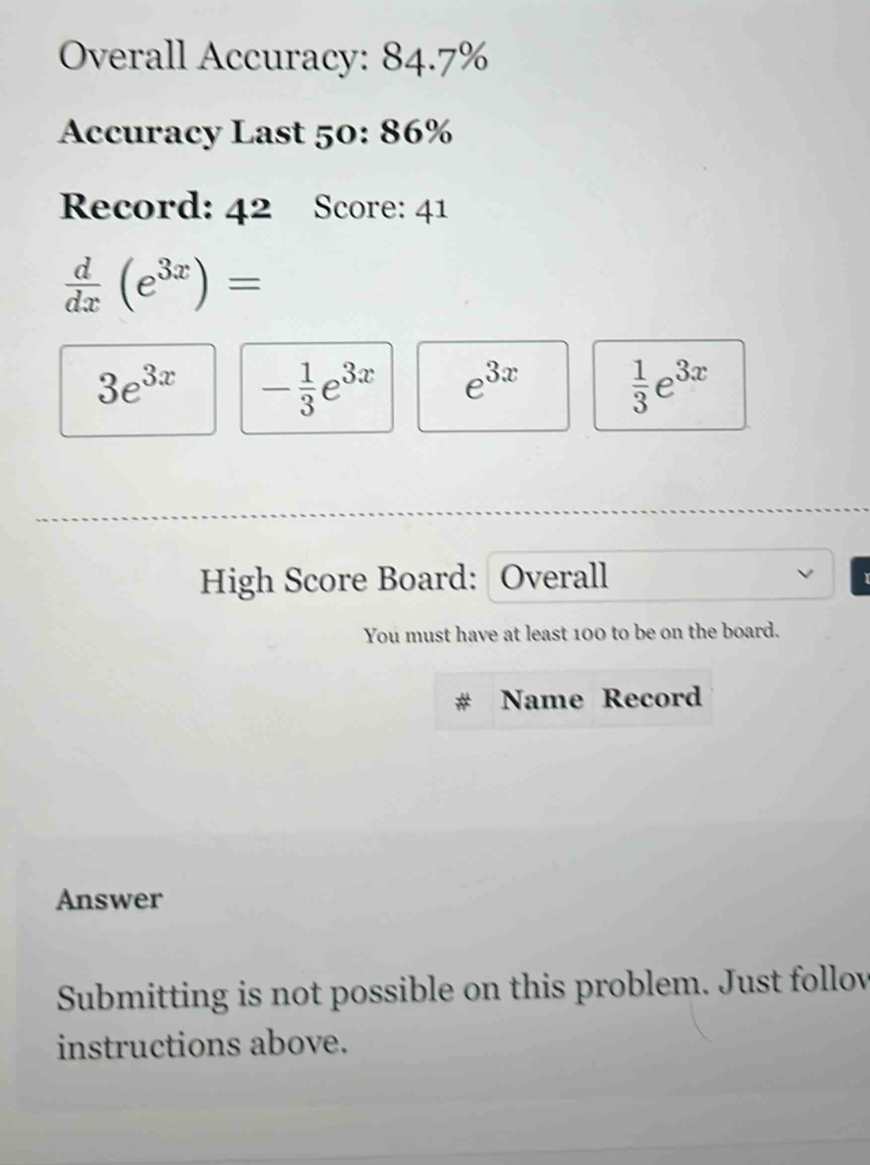 overall accuracy: 84.7% accuracy last 50: 86% record: 42 score: 41 d/dx (e^3x) = 3e^3x -1/3e^3x e^3x 1/3e^3x high score board: overall you must have at least 100 to be on the board. # name record answer submitting is not possible on this problem. just follow instructions above.