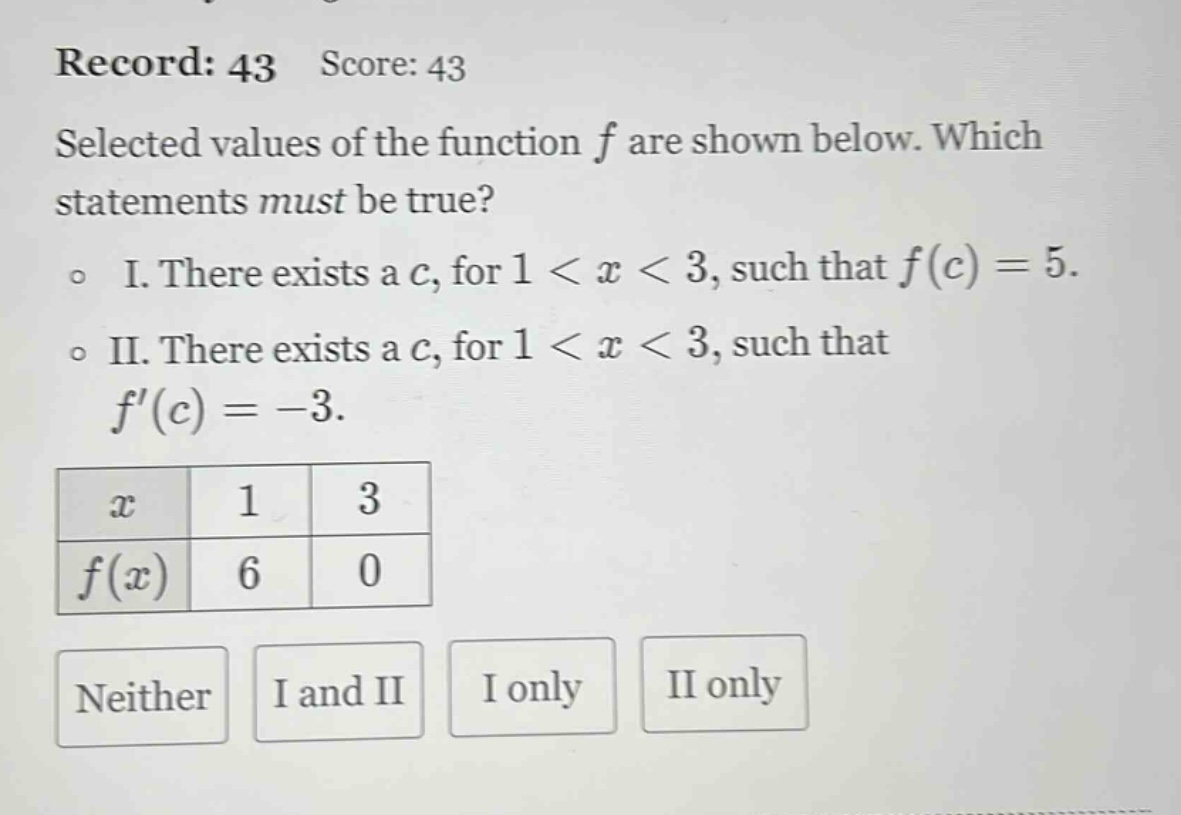 record: 43 score: 43 selected values of the function f are shown below. which statements must be true? o i. there exists a c, for 1 < x < 3, such that f(c)=5. o ii. there exists a c, for 1 < x < 3, such that f(c)= - 3. x 1 3 f(x) 6 0 neither i and ii i only ii only