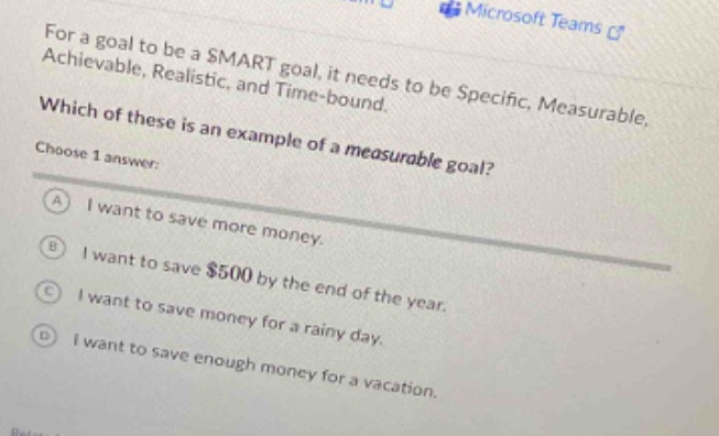 for a goal to be a smart goal, it needs to be specific, measurable, achievable, realistic, and time - bound. which of these is an example of a measurable goal? choose 1 answer: a i want to save more money. b i want to save $500 by the end of the year. c i want to save money for a rainy day. d i want to save enough money for a vacation.