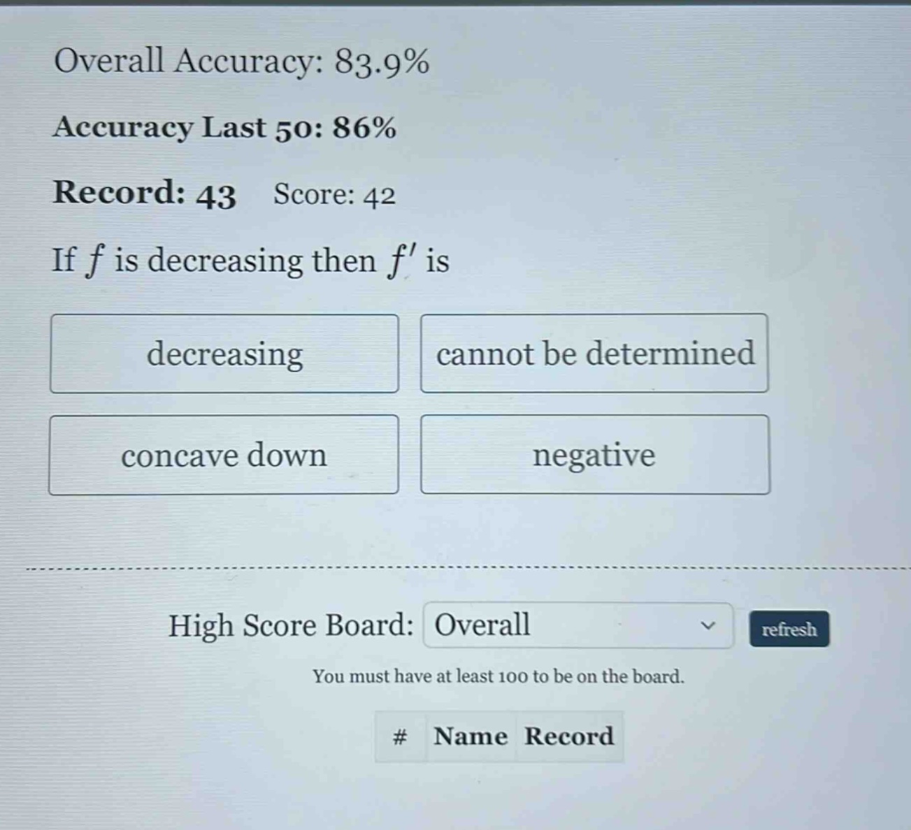 overall accuracy: 83.9% accuracy last 50: 86% record: 43 score: 42 if f is decreasing then f is decreasing cannot be determined concave down negative high score board: overall refresh you must have at least 100 to be on the board. # name record