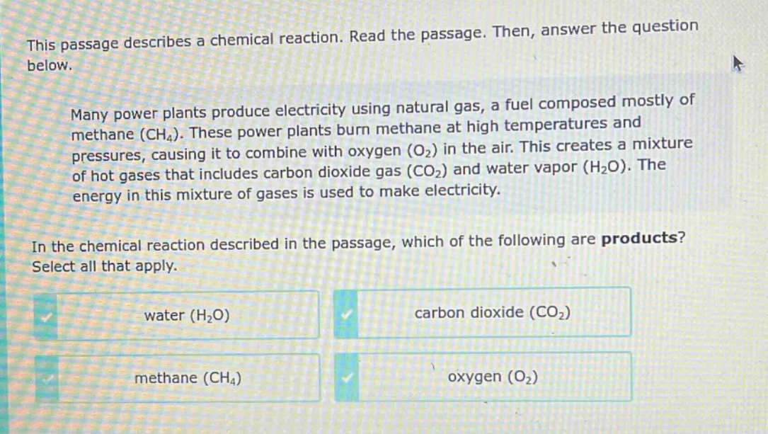 this passage describes a chemical reaction. read the passage. then, answer the question below. many power plants produce electricity using natural gas, a fuel composed mostly of methane (ch4). these power plants burn methane at high temperatures and pressures, causing it to combine with oxygen (o2) in the air. this creates a mixture of hot gases that includes carbon dioxide gas (co2) and water vapor (h2o). the energy in this mixture of gases is used to make electricity. in the chemical reaction described in the passage, which of the following are products? select all that apply. water (h2o) carbon dioxide (co2) methane (ch4) oxygen (o2)