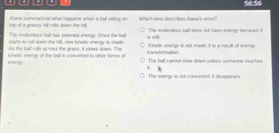 alana summarized what happens when a ball sitting on top of a grassy hill rolls down the hill. the motionless ball has potential energy. once the ball starts to roll down the hill, new kinetic energy is made. as the ball rolls across the grass, it slows down. the kinetic energy of the ball is converted to other forms of energy. which best describes alanas error? the motionless ball does not have energy because it is still. kinetic energy is not made; it is a result of energy transformation. the ball cannot slow down unless someone touches it. the energy is not converted; it disappears.