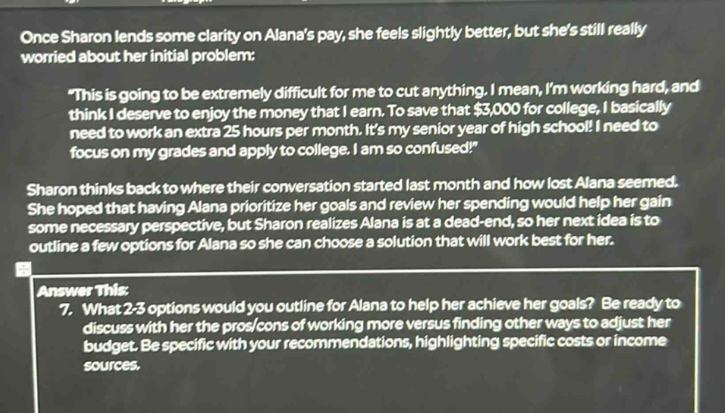 once sharon lends some clarity on alanas pay, she feels slightly better, but shes still really worried about her initial problem: \this is going to be extremely difficult for me to cut anything. i mean, im working hard, and think i deserve to enjoy the money that i earn. to save that $3,000 for college, i basically need to work an extra 25 hours per month. its my senior year of high school! i need to focus on my grades and apply to college. i am so confused!\ sharon thinks back to where their conversation started last month and how lost alana seemed. she hoped that having alana prioritize her goals and review her spending would help her gain some necessary perspective, but sharon realizes alana is at a dead - end, so her next idea is to outline a few options for alana so she can choose a solution that will work best for her. answer this: 7. what 2 - 3 options would you outline for alana to help her achieve her goals? be ready to discuss with her the pros/cons of working more versus finding other ways to adjust her budget. be specific with your recommendations, highlighting specific costs or income sources.