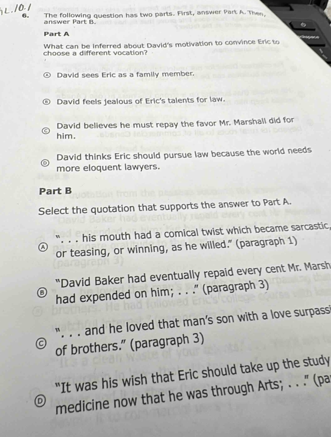 the following question has two parts. first, answer part a. then, answer part b. part a what can be inferred about david’s motivation to convince eric to choose a different vocation? a david sees eric as a family member. b david feels jealous of eric’s talents for law. c david believes he must repay the favor mr. marshall did for him. d david thinks eric should pursue law because the world needs more eloquent lawyers. part b select the quotation that supports the answer to part a. a “... his mouth had a comical twist which became sarcastic, or teasing, or winning, as he willed.” (paragraph 1) b “david baker had eventually repaid every cent mr. marsh had expended on him;...” (paragraph 3) c “... and he loved that man’s son with a love surpassing of brothers.” (paragraph 3) d “it was his wish that eric should take up the study of medicine now that he was through arts;...” (paragraph)