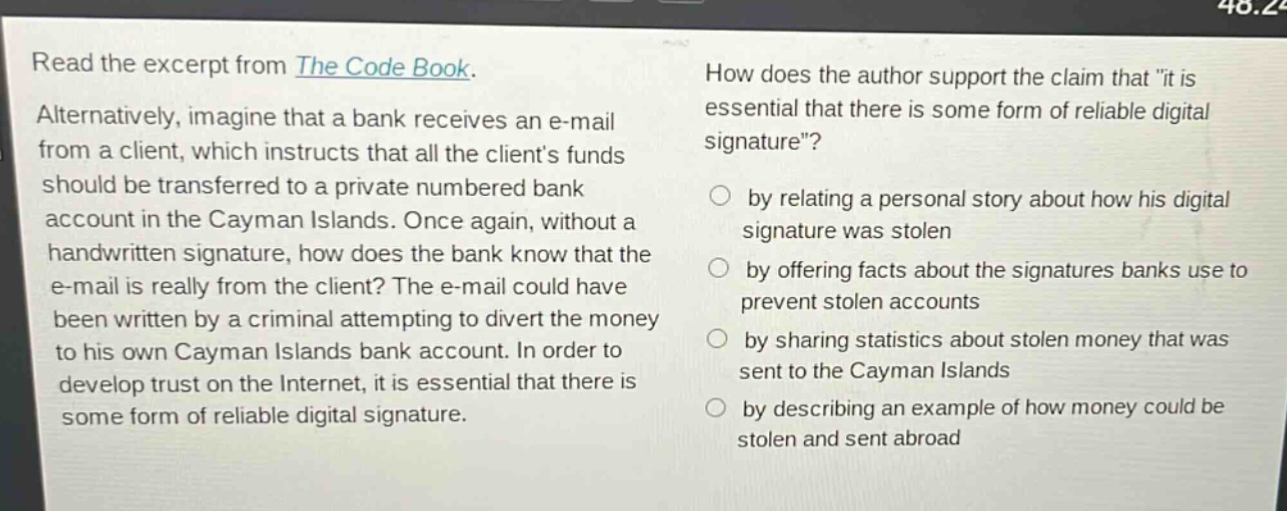 read the excerpt from the code book. alternatively, imagine that a bank receives an e - mail from a client, which instructs that all the clients funds should be transferred to a private numbered bank account in the cayman islands. once again, without a handwritten signature, how does the bank know that the e - mail is really from the client? the e - mail could have been written by a criminal attempting to divert the money to his own cayman islands bank account. in order to develop trust on the internet, it is essential that there is some form of reliable digital signature. how does the author support the claim that \it is essential that there is some form of reliable digital signature\? by relating a personal story about how his digital signature was stolen by offering facts about the signatures banks use to prevent stolen accounts by sharing statistics about stolen money that was sent to the cayman islands by describing an example of how money could be stolen and sent abroad