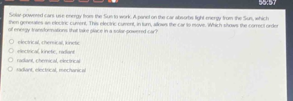 solar - powered cars use energy from the sun to work. a panel on the car absorbs light energy from the sun, which then generates an electric current. this electric current, in turn, allows the car to move. which shows the correct order of energy transformations that take place in a solar - powered car?\no electrical, chemical, kinetic\no electrical, kinetic, radiant\no radiant, chemical, electrical\no radiant, electrical, mechanical
