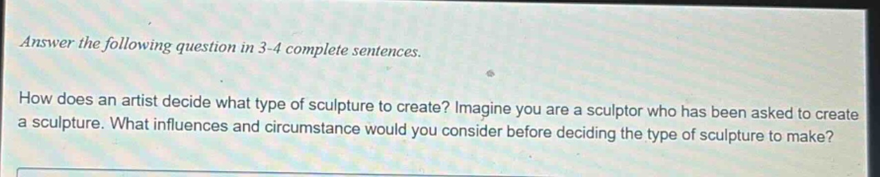 answer the following question in 3 - 4 complete sentences. how does an artist decide what type of sculpture to create? imagine you are a sculptor who has been asked to create a sculpture. what influences and circumstance would you consider before deciding the type of sculpture to make?