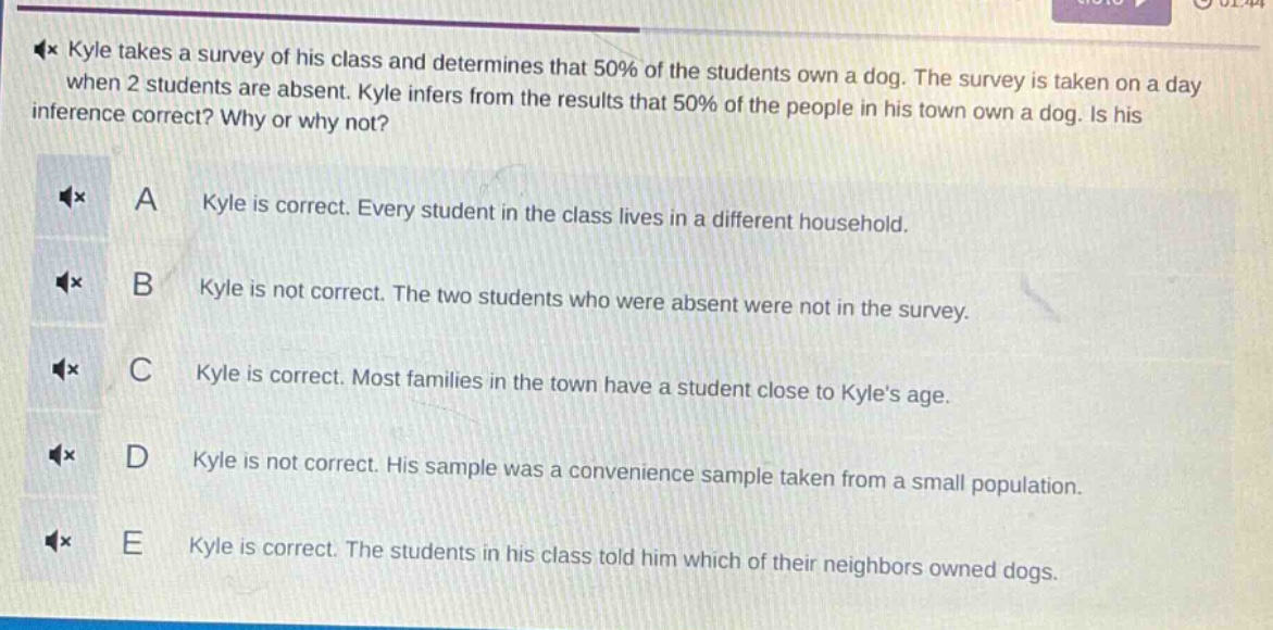 kyle takes a survey of his class and determines that 50% of the students own a dog. the survey is taken on a day when 2 students are absent. kyle infers from the results that 50% of the people in his town own a dog. is his inference correct? why or why not? a kyle is correct. every student in the class lives in a different household. b kyle is not correct. the two students who were absent were not in the survey. c kyle is correct. most families in the town have a student close to kyles age. d kyle is not correct. his sample was a convenience sample taken from a small population. e kyle is correct. the students in his class told him which of their neighbors owned dogs.