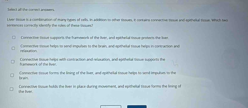 select all the correct answers. liver tissue is a combination of many types of cells. in addition to other tissues, it contains connective tissue and epithelial tissue. which two sentences correctly identify the roles of these tissues? connective tissue supports the framework of the liver, and epithelial tissue protects the liver. connective tissue helps to send impulses to the brain, and epithelial tissue helps in contraction and relaxation. connective tissue helps with contraction and relaxation, and epithelial tissue supports the framework of the liver. connective tissue forms the lining of the liver, and epithelial tissue helps to send impulses to the brain. connective tissue holds the liver in place during movement, and epithelial tissue forms the lining of the liver.