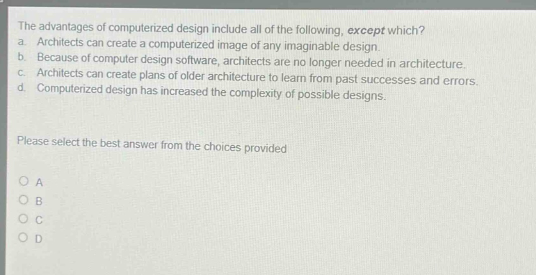 the advantages of computerized design include all of the following, except which? a. architects can create a computerized image of any imaginable design. b. because of computer design software, architects are no longer needed in architecture. c. architects can create plans of older architecture to learn from past successes and errors. d. computerized design has increased the complexity of possible designs. please select the best answer from the choices provided a b c d