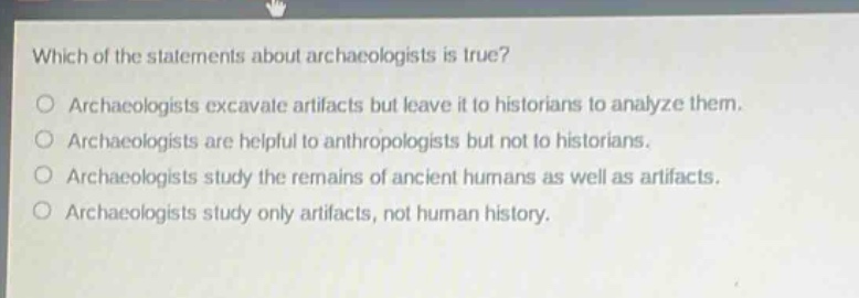 which of the statements about archaeologists is true?\no archaeologists excavate artifacts but leave it to historians to analyze them.\no archaeologists are helpful to anthropologists but not to historians.\no archaeologists study the remains of ancient humans as well as artifacts.\no archaeologists study only artifacts, not human history.
