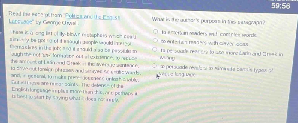 read the excerpt from \politics and the english language\ by george orwell. there is a long list of fly - blown metaphors which could similarly be got rid of if enough people would interest themselves in the job; and it should also be possible to laugh the not un - formation out of existence, to reduce the amount of latin and greek in the average sentence, to drive out foreign phrases and strayed scientific words, and, in general, to make pretentiousness unfashionable. but all these are minor points. the defense of the english language implies more than this, and perhaps it is best to start by saying what it does not imply. what is the authors purpose in this paragraph? to entertain readers with complex words to entertain readers with clever ideas to persuade readers to use more latin and greek in writing to persuade readers to eliminate certain types of vague language