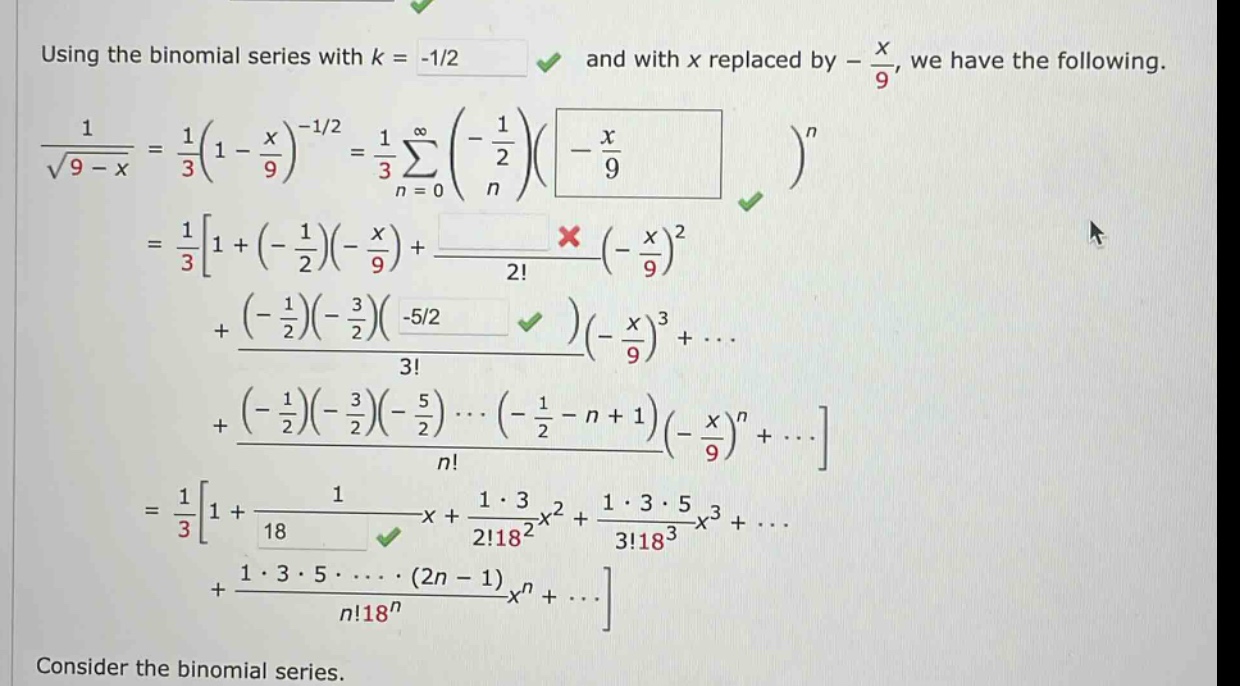 using the binomial series with k = -1/2 and with x replaced by - x/9, we have the following. 1/sqrt(9 - x) = 1/3(1 - x/9)^(-1/2) = 1/3 sum(n = 0 to infinity) ((-1/2)/n) ((-x/9))^n = 1/31 + (-1/2)(-x/9) + (-x/9)^2/2! + ((-1/2)(-3/2)(-5/2)/3!) (-x/9)^3 + ... + ((-1/2)(-3/2)(-5/2) ... (-1/2 - n + 1)/n!) (-x/9)^n + ... = 1/31 + 1/18 x + 1 * 3/(2!18^2)x^2 + 1 * 3 * 5/(3!18^3)x^3 + ... + 1 * 3 * 5 * ... * (2n - 1)/(n!18^n)x^n + ... consider the binomial series.