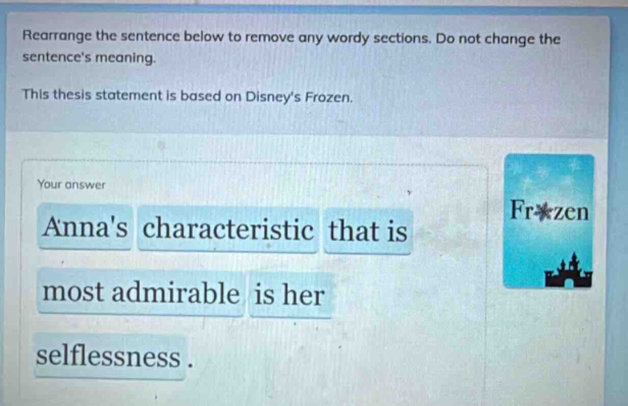 rearrange the sentence below to remove any wordy sections. do not change the sentences meaning. this thesis statement is based on disneys frozen. your answer annas characteristic that is most admirable is her selflessness.